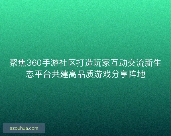 聚焦360手游社区打造玩家互动交流新生态平台共建高品质游戏分享阵地