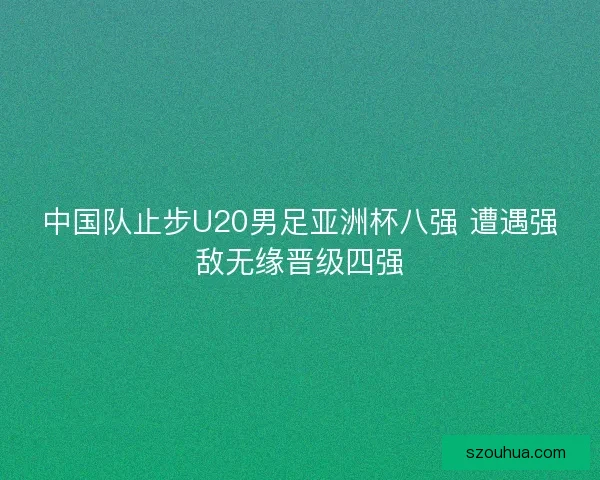 中国队止步U20男足亚洲杯八强 遭遇强敌无缘晋级四强