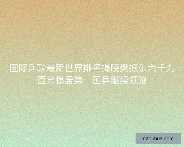 国际乒联最新世界排名揭晓樊振东六千九百分稳居第一国乒继续领跑