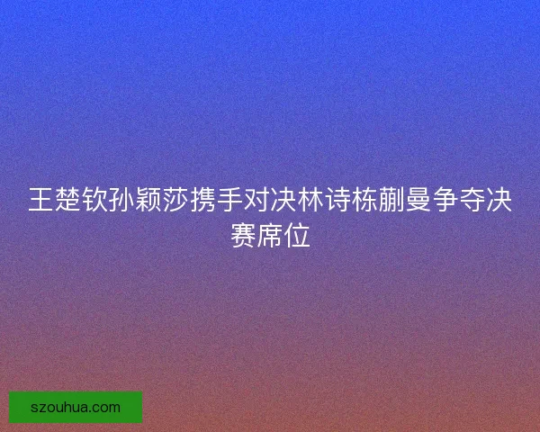 王楚钦孙颖莎携手对决林诗栋蒯曼争夺决赛席位 王楚钦孙颖莎携手对决林诗栋蒯曼争夺决赛席位
