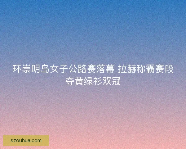 环崇明岛女子公路赛落幕 拉赫称霸赛段夺黄绿衫双冠