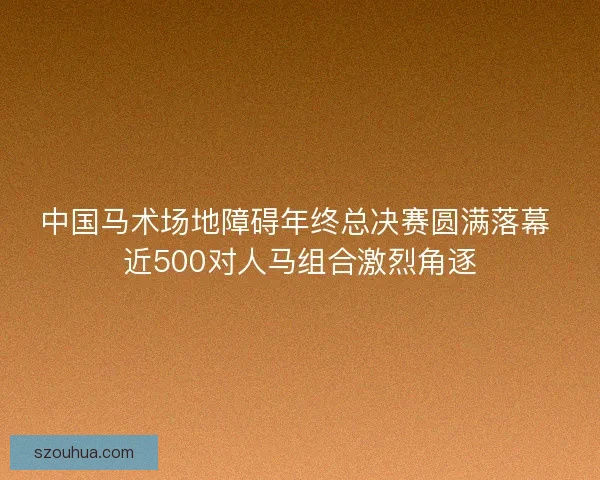 中国马术场地障碍年终总决赛圆满落幕 近500对人马组合激烈角逐
