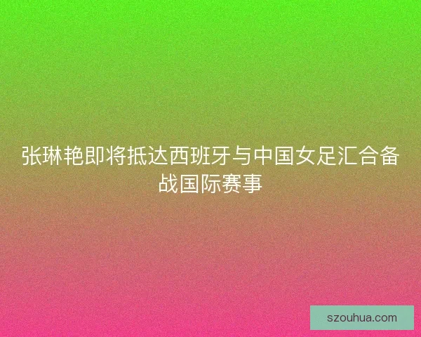 张琳艳即将抵达西班牙与中国女足汇合备战国际赛事