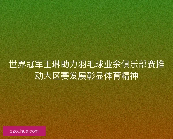 世界冠军王琳助力羽毛球业余俱乐部赛推动大区赛发展彰显体育精神 世界冠军王琳助力羽毛球业余俱乐部赛推动大区赛发展彰显体育精神