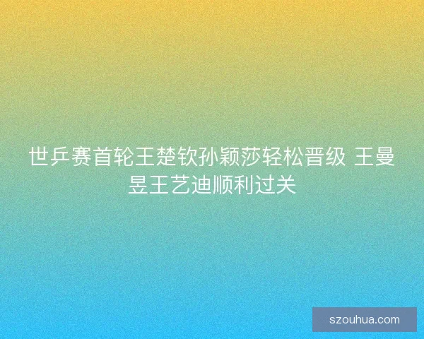 世乒赛首轮王楚钦孙颖莎轻松晋级 王曼昱王艺迪顺利过关