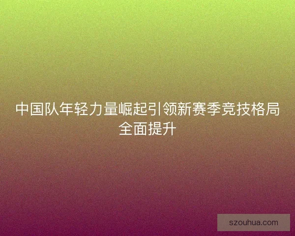 中国队年轻力量崛起引领新赛季竞技格局全面提升